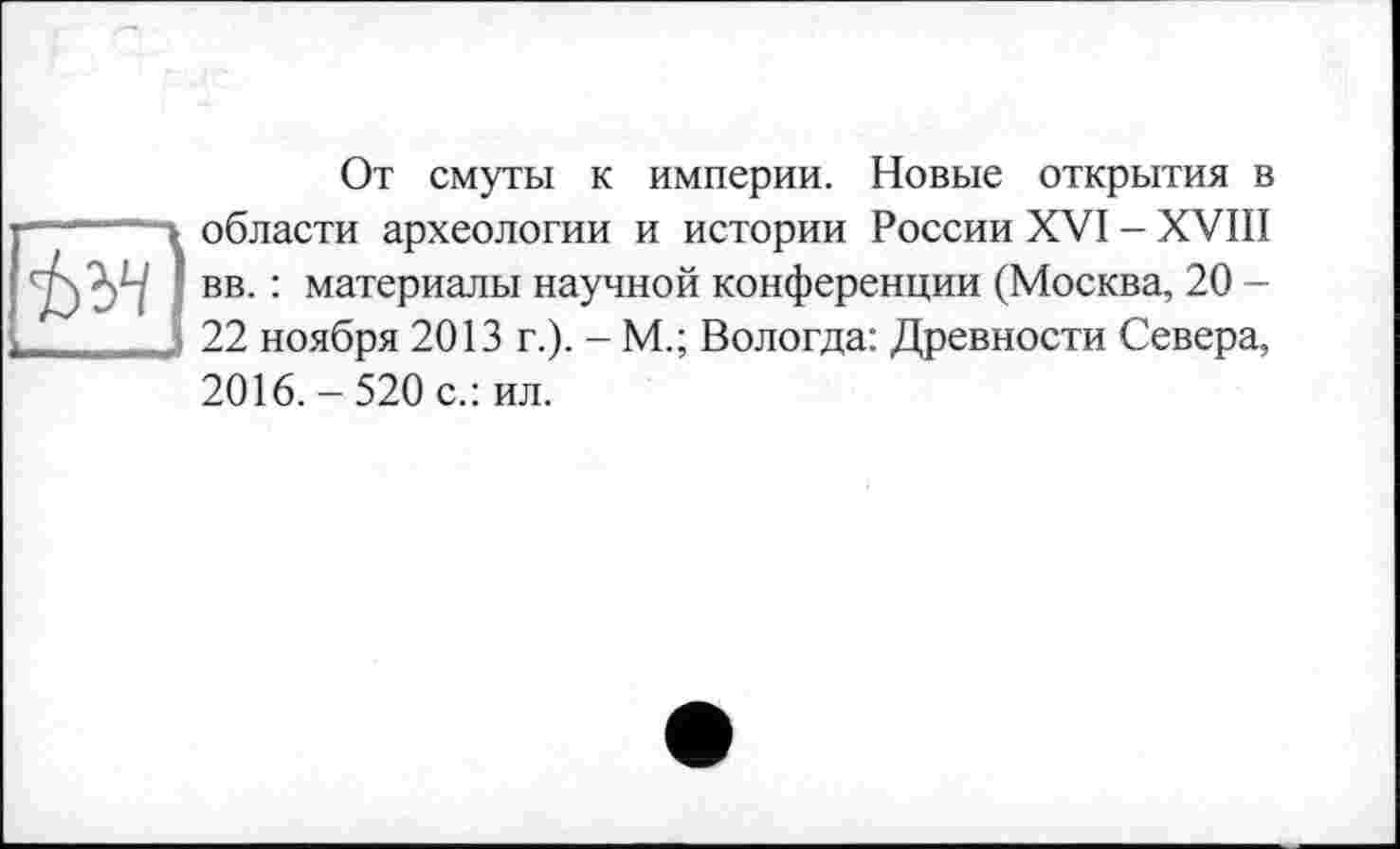 ﻿От смуты к империи. Новые открытия в области археологии и истории России XVI - XVIII вв. : материалы научной конференции (Москва, 20 -22 ноября 2013 г.). - М.; Вологда: Древности Севера, 2016. - 520 с.: ил.